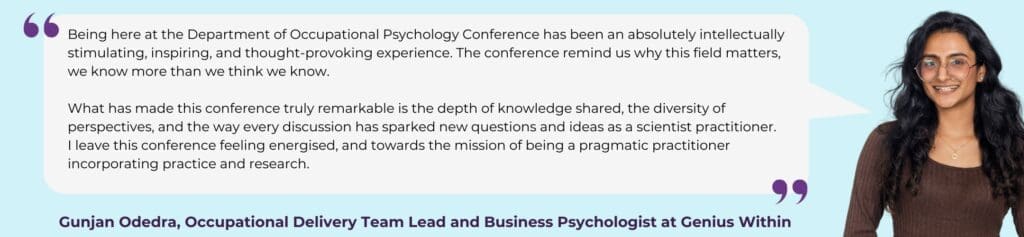 Light blue background with image of Gunjan, smiling at the camera. White speech bubble, with graphic purple speech marks. Text reading 'Being here at the Department of Occupational Psychology Conference has been an absolutely intellectually stimulating, inspiring, and thought-provoking experience. The conference remind us why this field matters, we know more than we think we know.
 
What has made this conference truly remarkable is the depth of knowledge shared, the diversity of perspectives, and the way every discussion has sparked new questions and ideas as a scientist practitioner.
I leave this conference feeling energised, and towards the mission of being a pragmatic practitioner incorporating practice and research.'